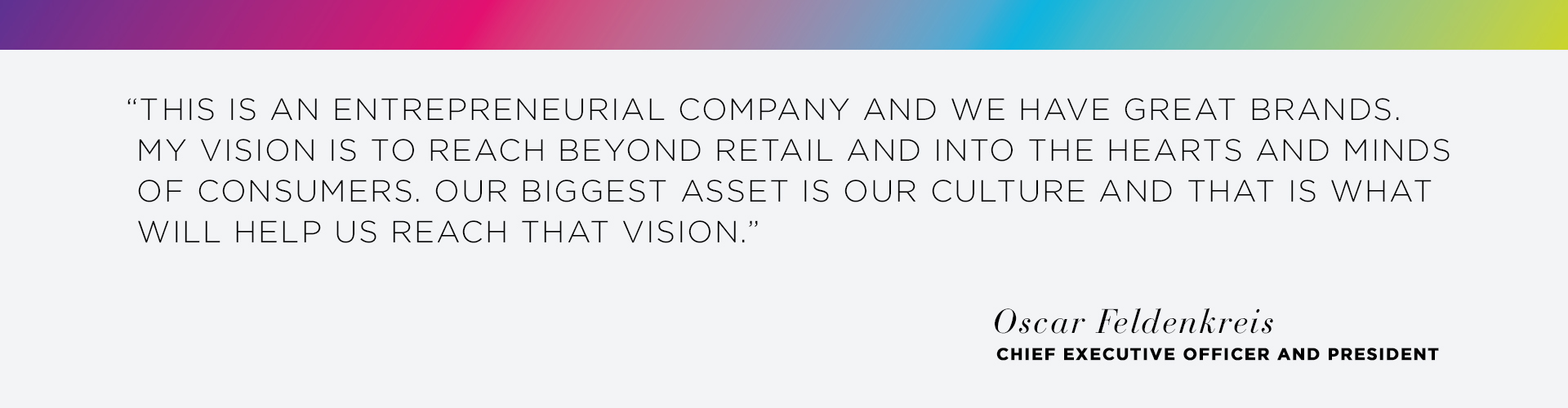 This is an entrepreneurial company and we have great brands. My Vision is to reach beyond retail and into the hearts and minds of consumers. Our biggest asset is our culture and that is what will help us reach that vision. - Oscar Feldenkreis